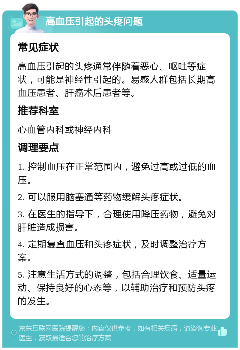 高血压引起的头疼问题 常见症状 高血压引起的头疼通常伴随着恶心、呕吐等症状，可能是神经性引起的。易感人群包括长期高血压患者、肝癌术后患者等。 推荐科室 心血管内科或神经内科 调理要点 1. 控制血压在正常范围内，避免过高或过低的血压。 2. 可以服用脑塞通等药物缓解头疼症状。 3. 在医生的指导下，合理使用降压药物，避免对肝脏造成损害。 4. 定期复查血压和头疼症状，及时调整治疗方案。 5. 注意生活方式的调整，包括合理饮食、适量运动、保持良好的心态等，以辅助治疗和预防头疼的发生。