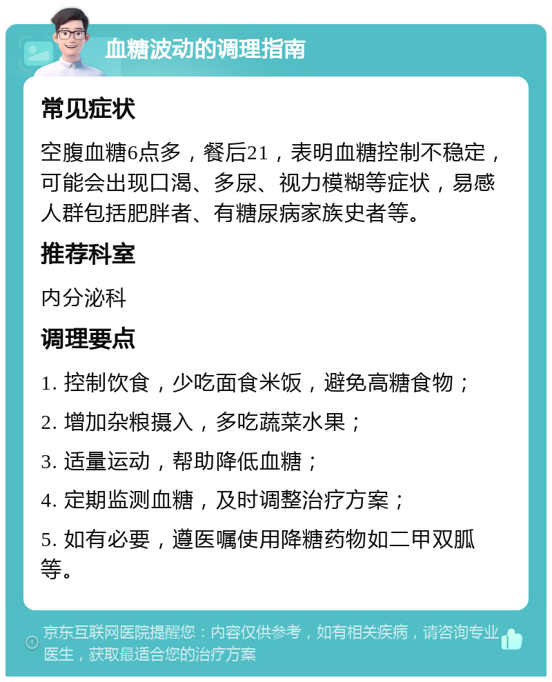 血糖波动的调理指南 常见症状 空腹血糖6点多，餐后21，表明血糖控制不稳定，可能会出现口渴、多尿、视力模糊等症状，易感人群包括肥胖者、有糖尿病家族史者等。 推荐科室 内分泌科 调理要点 1. 控制饮食，少吃面食米饭，避免高糖食物； 2. 增加杂粮摄入，多吃蔬菜水果； 3. 适量运动，帮助降低血糖； 4. 定期监测血糖，及时调整治疗方案； 5. 如有必要，遵医嘱使用降糖药物如二甲双胍等。