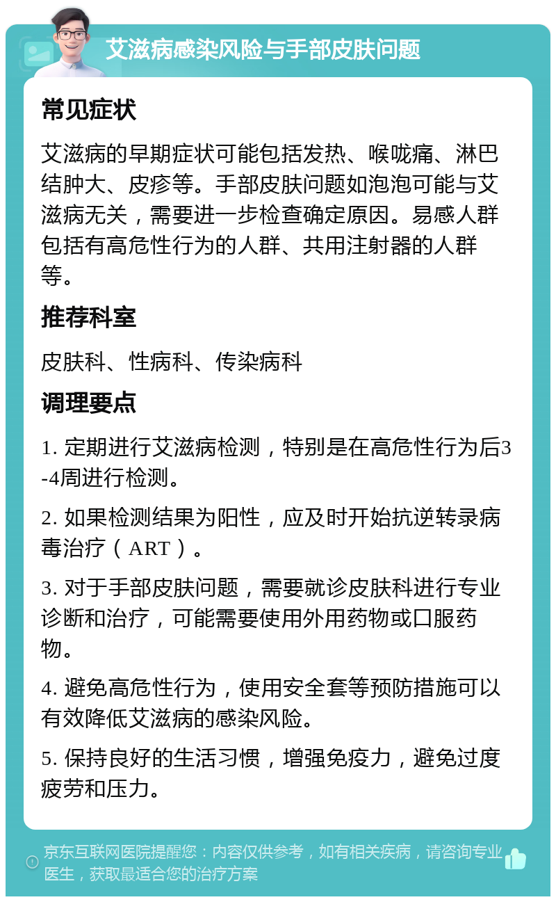 艾滋病感染风险与手部皮肤问题 常见症状 艾滋病的早期症状可能包括发热、喉咙痛、淋巴结肿大、皮疹等。手部皮肤问题如泡泡可能与艾滋病无关，需要进一步检查确定原因。易感人群包括有高危性行为的人群、共用注射器的人群等。 推荐科室 皮肤科、性病科、传染病科 调理要点 1. 定期进行艾滋病检测，特别是在高危性行为后3-4周进行检测。 2. 如果检测结果为阳性，应及时开始抗逆转录病毒治疗（ART）。 3. 对于手部皮肤问题，需要就诊皮肤科进行专业诊断和治疗，可能需要使用外用药物或口服药物。 4. 避免高危性行为，使用安全套等预防措施可以有效降低艾滋病的感染风险。 5. 保持良好的生活习惯，增强免疫力，避免过度疲劳和压力。