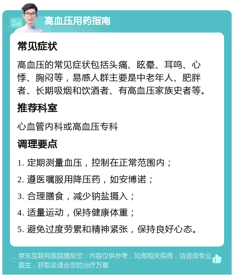 高血压用药指南 常见症状 高血压的常见症状包括头痛、眩晕、耳鸣、心悸、胸闷等，易感人群主要是中老年人、肥胖者、长期吸烟和饮酒者、有高血压家族史者等。 推荐科室 心血管内科或高血压专科 调理要点 1. 定期测量血压，控制在正常范围内； 2. 遵医嘱服用降压药，如安博诺； 3. 合理膳食，减少钠盐摄入； 4. 适量运动，保持健康体重； 5. 避免过度劳累和精神紧张，保持良好心态。