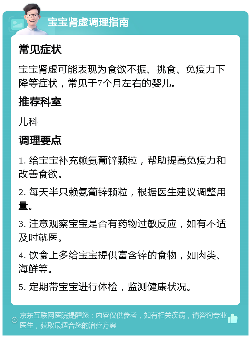 宝宝肾虚调理指南 常见症状 宝宝肾虚可能表现为食欲不振、挑食、免疫力下降等症状，常见于7个月左右的婴儿。 推荐科室 儿科 调理要点 1. 给宝宝补充赖氨葡锌颗粒，帮助提高免疫力和改善食欲。 2. 每天半只赖氨葡锌颗粒，根据医生建议调整用量。 3. 注意观察宝宝是否有药物过敏反应，如有不适及时就医。 4. 饮食上多给宝宝提供富含锌的食物，如肉类、海鲜等。 5. 定期带宝宝进行体检，监测健康状况。