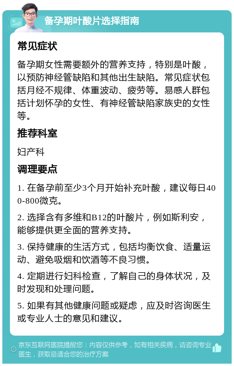 备孕期叶酸片选择指南 常见症状 备孕期女性需要额外的营养支持，特别是叶酸，以预防神经管缺陷和其他出生缺陷。常见症状包括月经不规律、体重波动、疲劳等。易感人群包括计划怀孕的女性、有神经管缺陷家族史的女性等。 推荐科室 妇产科 调理要点 1. 在备孕前至少3个月开始补充叶酸，建议每日400-800微克。 2. 选择含有多维和B12的叶酸片，例如斯利安，能够提供更全面的营养支持。 3. 保持健康的生活方式，包括均衡饮食、适量运动、避免吸烟和饮酒等不良习惯。 4. 定期进行妇科检查，了解自己的身体状况，及时发现和处理问题。 5. 如果有其他健康问题或疑虑，应及时咨询医生或专业人士的意见和建议。