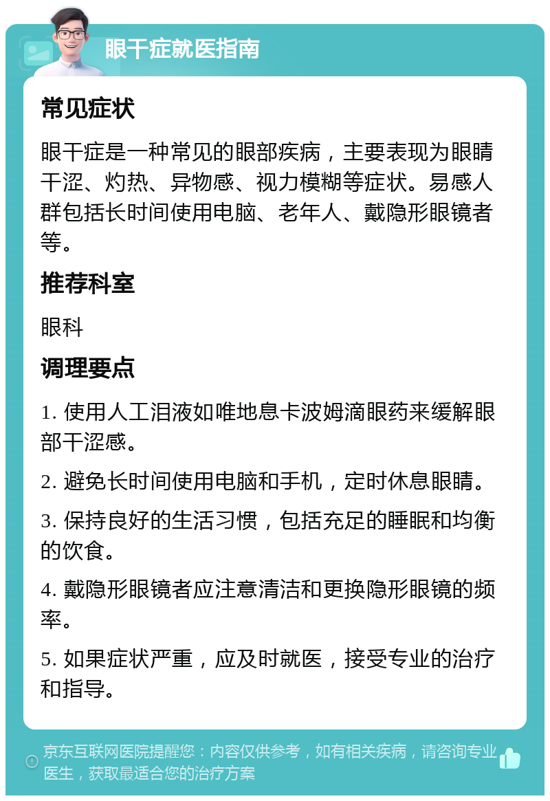 眼干症就医指南 常见症状 眼干症是一种常见的眼部疾病，主要表现为眼睛干涩、灼热、异物感、视力模糊等症状。易感人群包括长时间使用电脑、老年人、戴隐形眼镜者等。 推荐科室 眼科 调理要点 1. 使用人工泪液如唯地息卡波姆滴眼药来缓解眼部干涩感。 2. 避免长时间使用电脑和手机，定时休息眼睛。 3. 保持良好的生活习惯，包括充足的睡眠和均衡的饮食。 4. 戴隐形眼镜者应注意清洁和更换隐形眼镜的频率。 5. 如果症状严重，应及时就医，接受专业的治疗和指导。