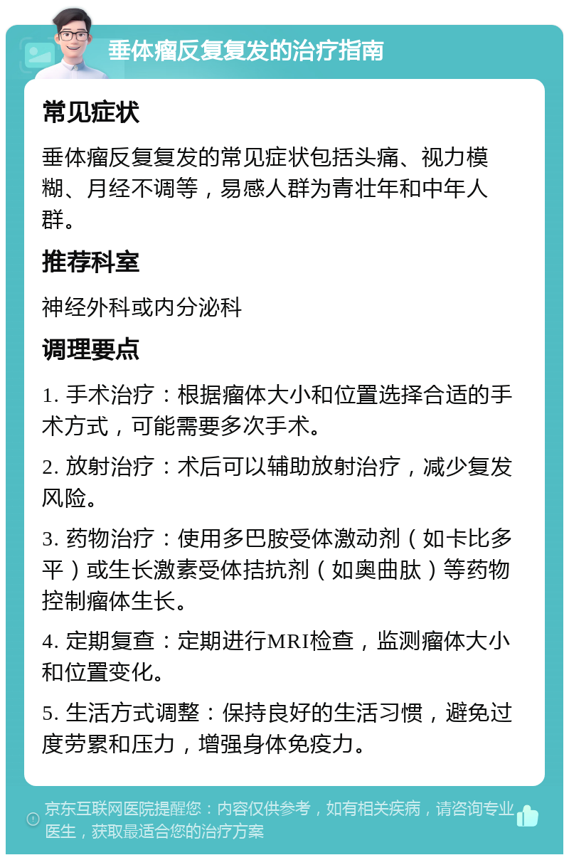 垂体瘤反复复发的治疗指南 常见症状 垂体瘤反复复发的常见症状包括头痛、视力模糊、月经不调等，易感人群为青壮年和中年人群。 推荐科室 神经外科或内分泌科 调理要点 1. 手术治疗：根据瘤体大小和位置选择合适的手术方式，可能需要多次手术。 2. 放射治疗：术后可以辅助放射治疗，减少复发风险。 3. 药物治疗：使用多巴胺受体激动剂（如卡比多平）或生长激素受体拮抗剂（如奥曲肽）等药物控制瘤体生长。 4. 定期复查：定期进行MRI检查，监测瘤体大小和位置变化。 5. 生活方式调整：保持良好的生活习惯，避免过度劳累和压力，增强身体免疫力。