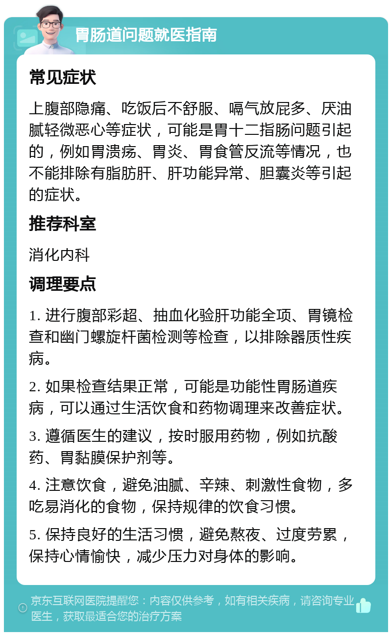 胃肠道问题就医指南 常见症状 上腹部隐痛、吃饭后不舒服、嗝气放屁多、厌油腻轻微恶心等症状，可能是胃十二指肠问题引起的，例如胃溃疡、胃炎、胃食管反流等情况，也不能排除有脂肪肝、肝功能异常、胆囊炎等引起的症状。 推荐科室 消化内科 调理要点 1. 进行腹部彩超、抽血化验肝功能全项、胃镜检查和幽门螺旋杆菌检测等检查，以排除器质性疾病。 2. 如果检查结果正常，可能是功能性胃肠道疾病，可以通过生活饮食和药物调理来改善症状。 3. 遵循医生的建议，按时服用药物，例如抗酸药、胃黏膜保护剂等。 4. 注意饮食，避免油腻、辛辣、刺激性食物，多吃易消化的食物，保持规律的饮食习惯。 5. 保持良好的生活习惯，避免熬夜、过度劳累，保持心情愉快，减少压力对身体的影响。