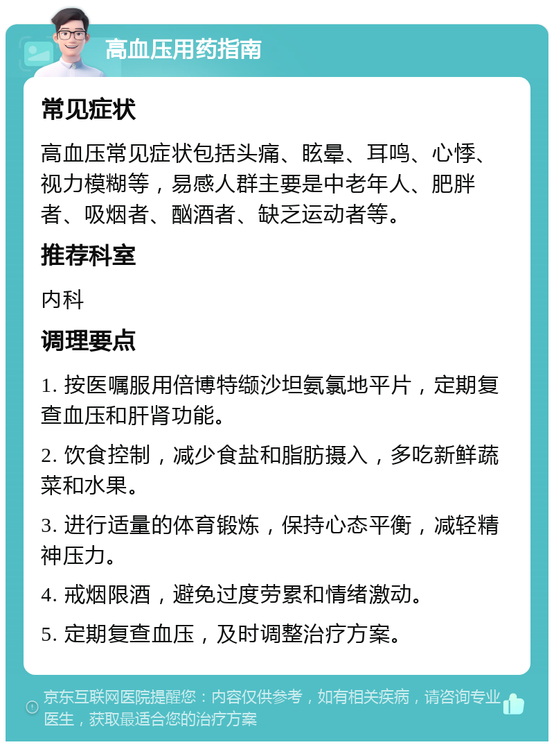 高血压用药指南 常见症状 高血压常见症状包括头痛、眩晕、耳鸣、心悸、视力模糊等，易感人群主要是中老年人、肥胖者、吸烟者、酗酒者、缺乏运动者等。 推荐科室 内科 调理要点 1. 按医嘱服用倍博特缬沙坦氨氯地平片，定期复查血压和肝肾功能。 2. 饮食控制，减少食盐和脂肪摄入，多吃新鲜蔬菜和水果。 3. 进行适量的体育锻炼，保持心态平衡，减轻精神压力。 4. 戒烟限酒，避免过度劳累和情绪激动。 5. 定期复查血压，及时调整治疗方案。