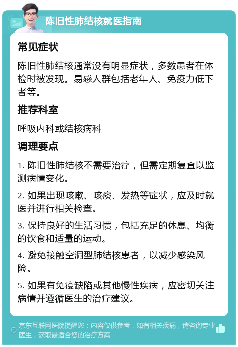 陈旧性肺结核就医指南 常见症状 陈旧性肺结核通常没有明显症状，多数患者在体检时被发现。易感人群包括老年人、免疫力低下者等。 推荐科室 呼吸内科或结核病科 调理要点 1. 陈旧性肺结核不需要治疗，但需定期复查以监测病情变化。 2. 如果出现咳嗽、咳痰、发热等症状，应及时就医并进行相关检查。 3. 保持良好的生活习惯，包括充足的休息、均衡的饮食和适量的运动。 4. 避免接触空洞型肺结核患者，以减少感染风险。 5. 如果有免疫缺陷或其他慢性疾病，应密切关注病情并遵循医生的治疗建议。