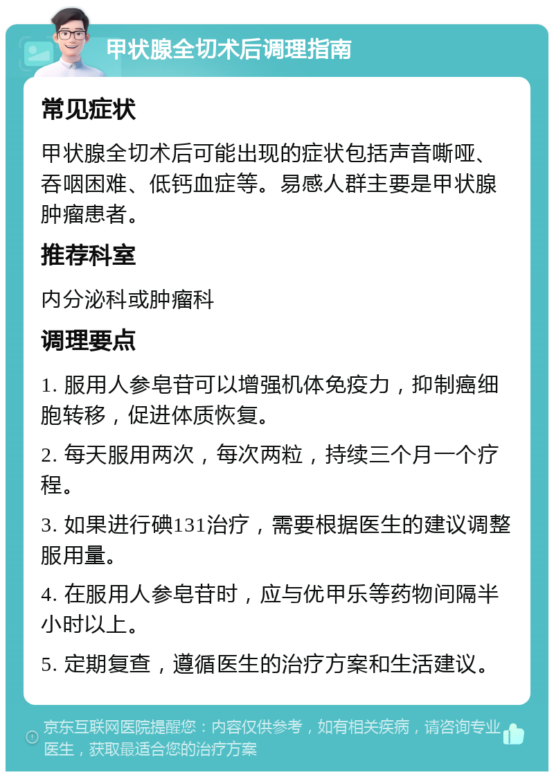 甲状腺全切术后调理指南 常见症状 甲状腺全切术后可能出现的症状包括声音嘶哑、吞咽困难、低钙血症等。易感人群主要是甲状腺肿瘤患者。 推荐科室 内分泌科或肿瘤科 调理要点 1. 服用人参皂苷可以增强机体免疫力，抑制癌细胞转移，促进体质恢复。 2. 每天服用两次，每次两粒，持续三个月一个疗程。 3. 如果进行碘131治疗，需要根据医生的建议调整服用量。 4. 在服用人参皂苷时，应与优甲乐等药物间隔半小时以上。 5. 定期复查，遵循医生的治疗方案和生活建议。