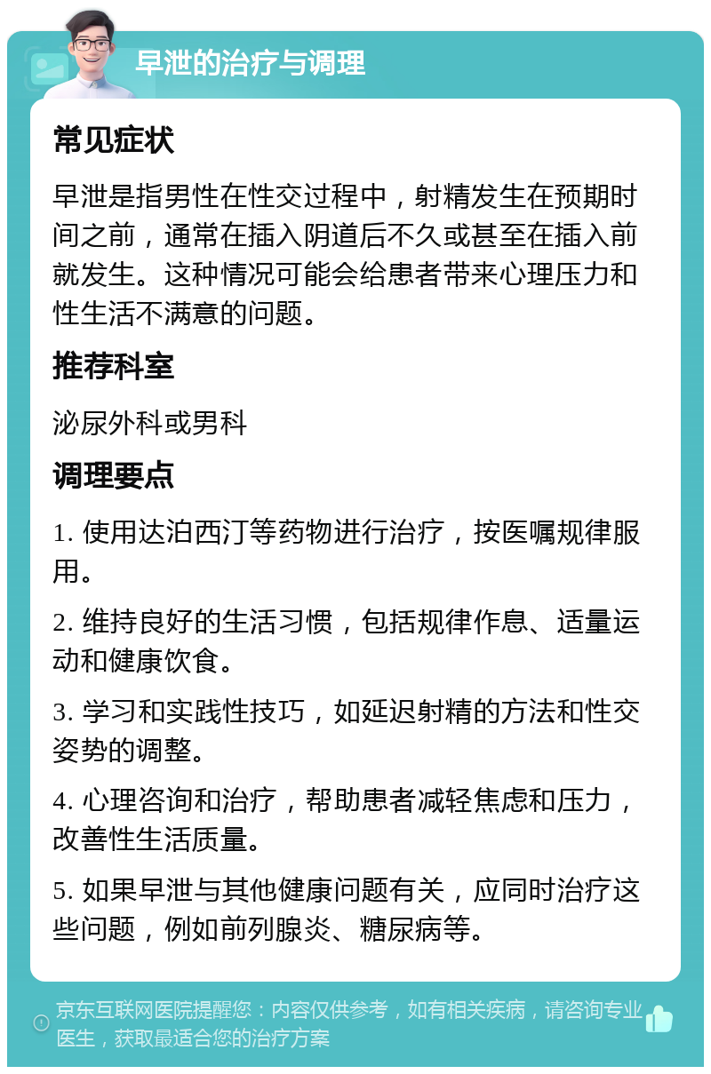 早泄的治疗与调理 常见症状 早泄是指男性在性交过程中，射精发生在预期时间之前，通常在插入阴道后不久或甚至在插入前就发生。这种情况可能会给患者带来心理压力和性生活不满意的问题。 推荐科室 泌尿外科或男科 调理要点 1. 使用达泊西汀等药物进行治疗，按医嘱规律服用。 2. 维持良好的生活习惯，包括规律作息、适量运动和健康饮食。 3. 学习和实践性技巧，如延迟射精的方法和性交姿势的调整。 4. 心理咨询和治疗，帮助患者减轻焦虑和压力，改善性生活质量。 5. 如果早泄与其他健康问题有关，应同时治疗这些问题，例如前列腺炎、糖尿病等。