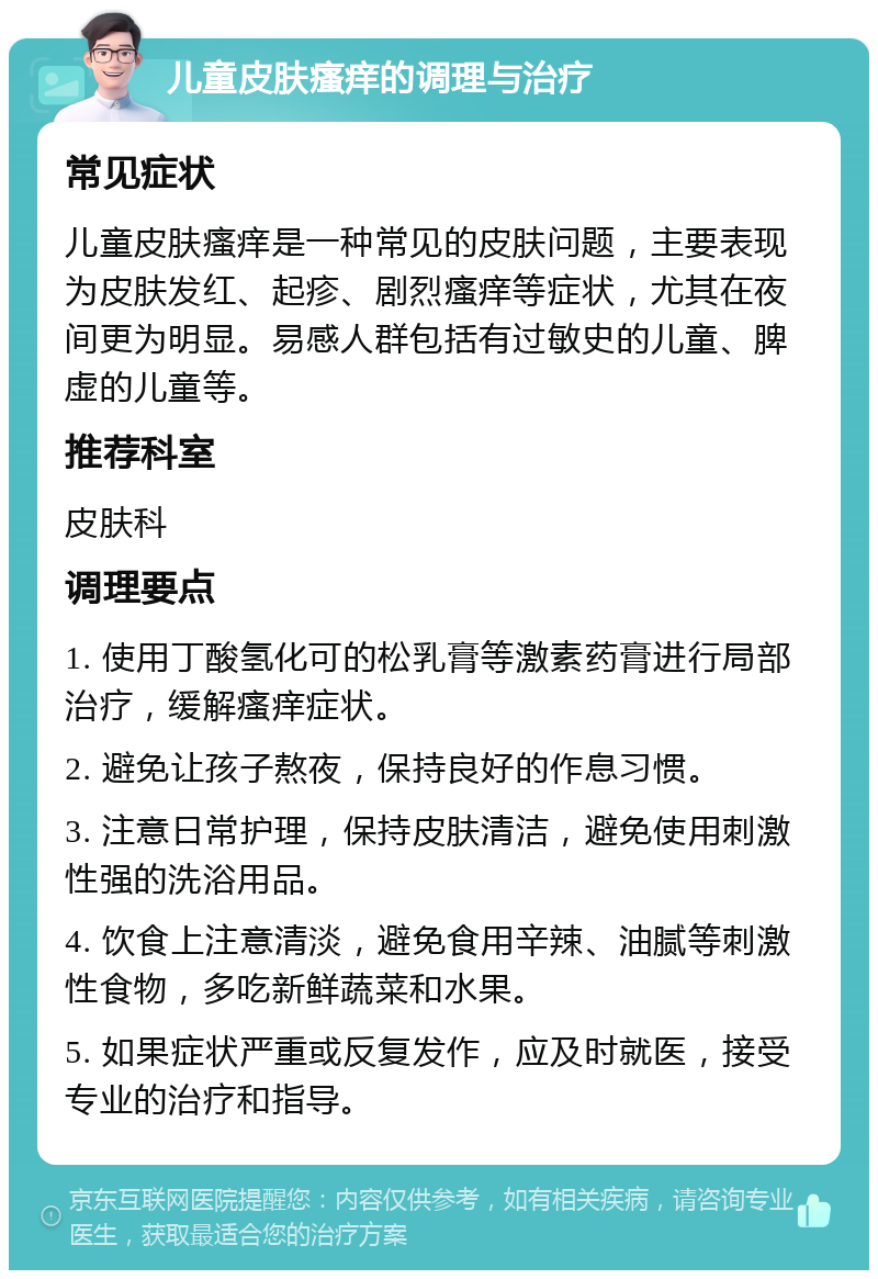 儿童皮肤瘙痒的调理与治疗 常见症状 儿童皮肤瘙痒是一种常见的皮肤问题，主要表现为皮肤发红、起疹、剧烈瘙痒等症状，尤其在夜间更为明显。易感人群包括有过敏史的儿童、脾虚的儿童等。 推荐科室 皮肤科 调理要点 1. 使用丁酸氢化可的松乳膏等激素药膏进行局部治疗，缓解瘙痒症状。 2. 避免让孩子熬夜，保持良好的作息习惯。 3. 注意日常护理，保持皮肤清洁，避免使用刺激性强的洗浴用品。 4. 饮食上注意清淡，避免食用辛辣、油腻等刺激性食物，多吃新鲜蔬菜和水果。 5. 如果症状严重或反复发作，应及时就医，接受专业的治疗和指导。