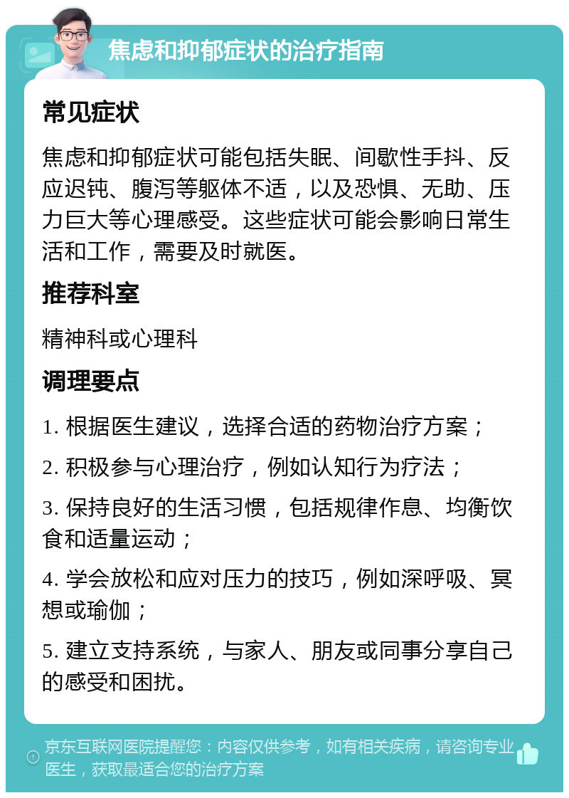 焦虑和抑郁症状的治疗指南 常见症状 焦虑和抑郁症状可能包括失眠、间歇性手抖、反应迟钝、腹泻等躯体不适，以及恐惧、无助、压力巨大等心理感受。这些症状可能会影响日常生活和工作，需要及时就医。 推荐科室 精神科或心理科 调理要点 1. 根据医生建议，选择合适的药物治疗方案； 2. 积极参与心理治疗，例如认知行为疗法； 3. 保持良好的生活习惯，包括规律作息、均衡饮食和适量运动； 4. 学会放松和应对压力的技巧，例如深呼吸、冥想或瑜伽； 5. 建立支持系统，与家人、朋友或同事分享自己的感受和困扰。