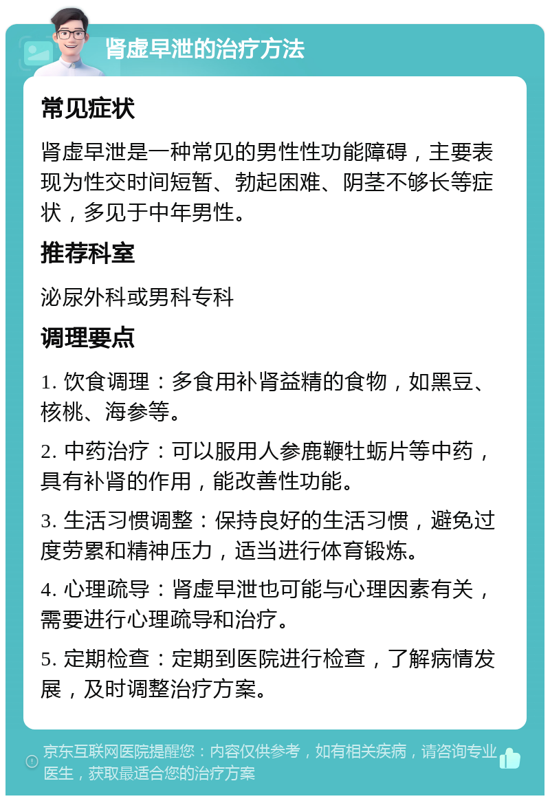 肾虚早泄的治疗方法 常见症状 肾虚早泄是一种常见的男性性功能障碍，主要表现为性交时间短暂、勃起困难、阴茎不够长等症状，多见于中年男性。 推荐科室 泌尿外科或男科专科 调理要点 1. 饮食调理：多食用补肾益精的食物，如黑豆、核桃、海参等。 2. 中药治疗：可以服用人参鹿鞭牡蛎片等中药，具有补肾的作用，能改善性功能。 3. 生活习惯调整：保持良好的生活习惯，避免过度劳累和精神压力，适当进行体育锻炼。 4. 心理疏导：肾虚早泄也可能与心理因素有关，需要进行心理疏导和治疗。 5. 定期检查：定期到医院进行检查，了解病情发展，及时调整治疗方案。