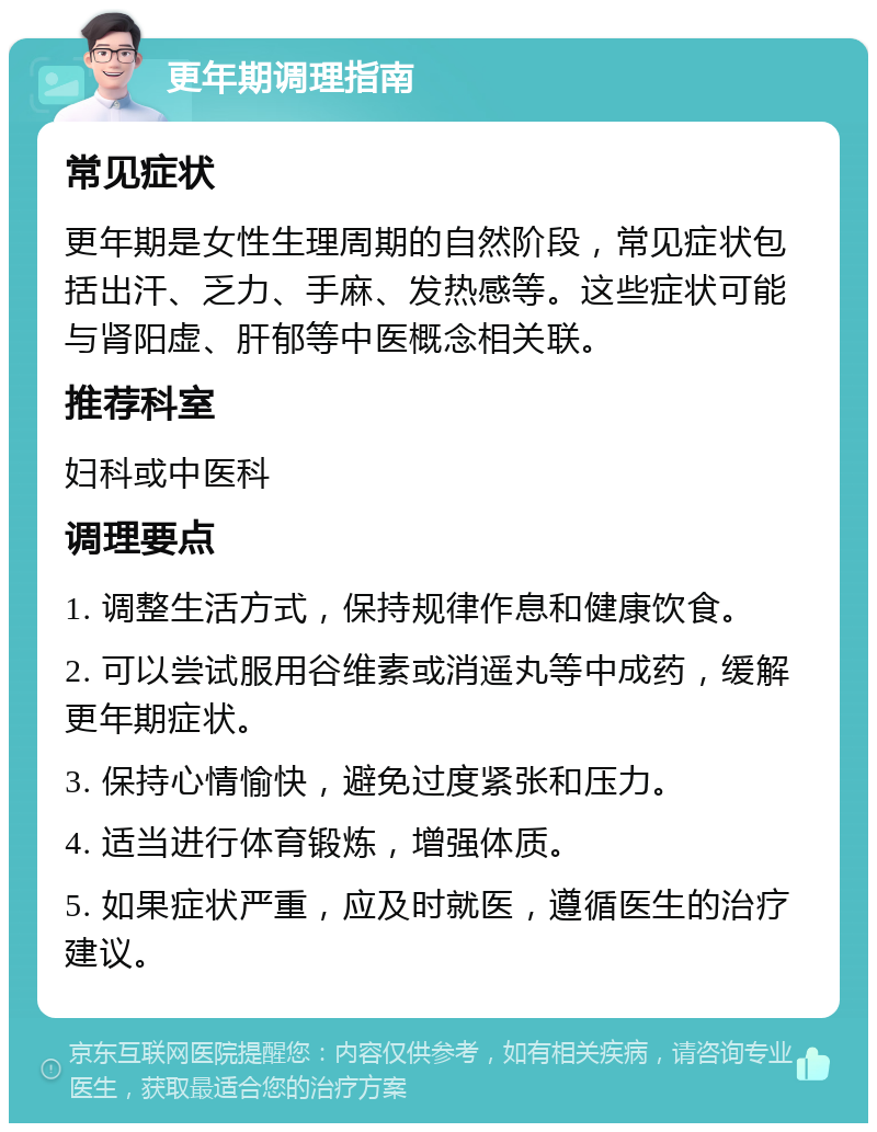 更年期调理指南 常见症状 更年期是女性生理周期的自然阶段，常见症状包括出汗、乏力、手麻、发热感等。这些症状可能与肾阳虚、肝郁等中医概念相关联。 推荐科室 妇科或中医科 调理要点 1. 调整生活方式，保持规律作息和健康饮食。 2. 可以尝试服用谷维素或消遥丸等中成药，缓解更年期症状。 3. 保持心情愉快，避免过度紧张和压力。 4. 适当进行体育锻炼，增强体质。 5. 如果症状严重，应及时就医，遵循医生的治疗建议。