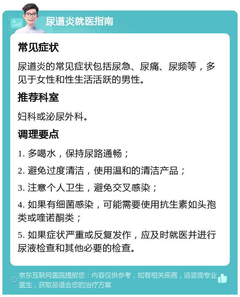 尿道炎就医指南 常见症状 尿道炎的常见症状包括尿急、尿痛、尿频等，多见于女性和性生活活跃的男性。 推荐科室 妇科或泌尿外科。 调理要点 1. 多喝水，保持尿路通畅； 2. 避免过度清洁，使用温和的清洁产品； 3. 注意个人卫生，避免交叉感染； 4. 如果有细菌感染，可能需要使用抗生素如头孢类或喹诺酮类； 5. 如果症状严重或反复发作，应及时就医并进行尿液检查和其他必要的检查。