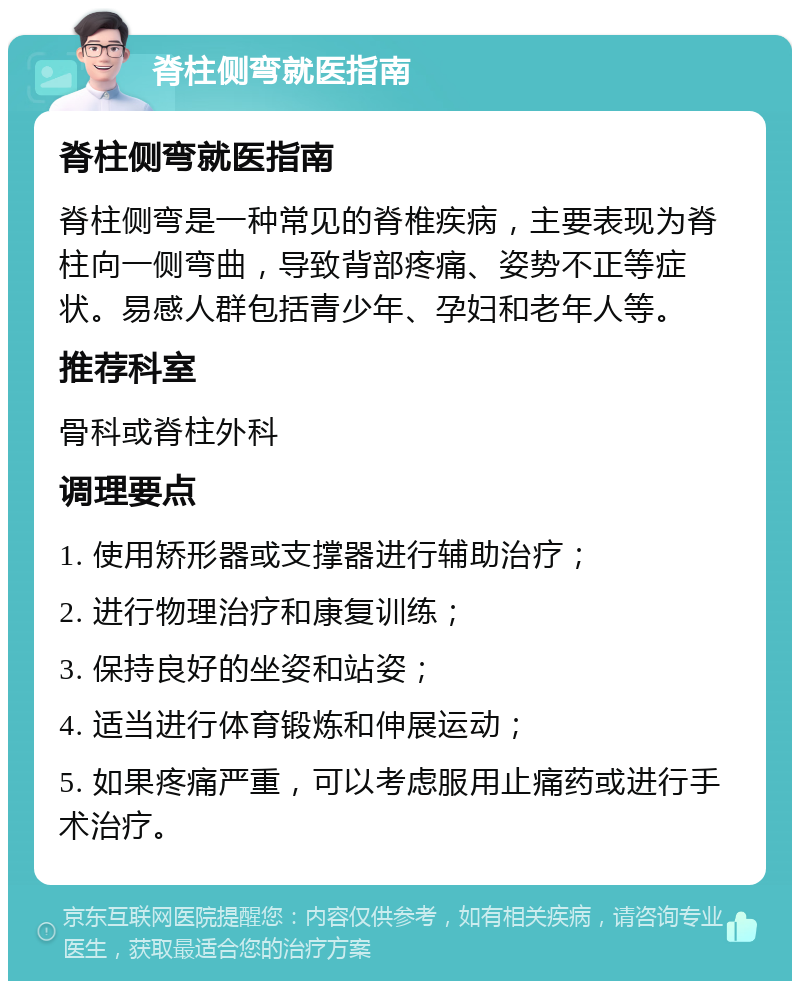 脊柱侧弯就医指南 脊柱侧弯就医指南 脊柱侧弯是一种常见的脊椎疾病，主要表现为脊柱向一侧弯曲，导致背部疼痛、姿势不正等症状。易感人群包括青少年、孕妇和老年人等。 推荐科室 骨科或脊柱外科 调理要点 1. 使用矫形器或支撑器进行辅助治疗； 2. 进行物理治疗和康复训练； 3. 保持良好的坐姿和站姿； 4. 适当进行体育锻炼和伸展运动； 5. 如果疼痛严重，可以考虑服用止痛药或进行手术治疗。