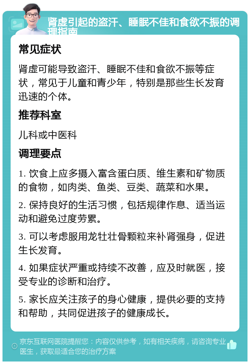 肾虚引起的盗汗、睡眠不佳和食欲不振的调理指南 常见症状 肾虚可能导致盗汗、睡眠不佳和食欲不振等症状，常见于儿童和青少年，特别是那些生长发育迅速的个体。 推荐科室 儿科或中医科 调理要点 1. 饮食上应多摄入富含蛋白质、维生素和矿物质的食物，如肉类、鱼类、豆类、蔬菜和水果。 2. 保持良好的生活习惯，包括规律作息、适当运动和避免过度劳累。 3. 可以考虑服用龙牡壮骨颗粒来补肾强身，促进生长发育。 4. 如果症状严重或持续不改善，应及时就医，接受专业的诊断和治疗。 5. 家长应关注孩子的身心健康，提供必要的支持和帮助，共同促进孩子的健康成长。