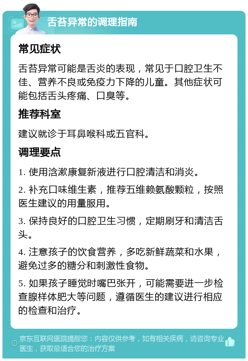 舌苔异常的调理指南 常见症状 舌苔异常可能是舌炎的表现，常见于口腔卫生不佳、营养不良或免疫力下降的儿童。其他症状可能包括舌头疼痛、口臭等。 推荐科室 建议就诊于耳鼻喉科或五官科。 调理要点 1. 使用浛漱康复新液进行口腔清洁和消炎。 2. 补充口味维生素，推荐五维赖氨酸颗粒，按照医生建议的用量服用。 3. 保持良好的口腔卫生习惯，定期刷牙和清洁舌头。 4. 注意孩子的饮食营养，多吃新鲜蔬菜和水果，避免过多的糖分和刺激性食物。 5. 如果孩子睡觉时嘴巴张开，可能需要进一步检查腺样体肥大等问题，遵循医生的建议进行相应的检查和治疗。