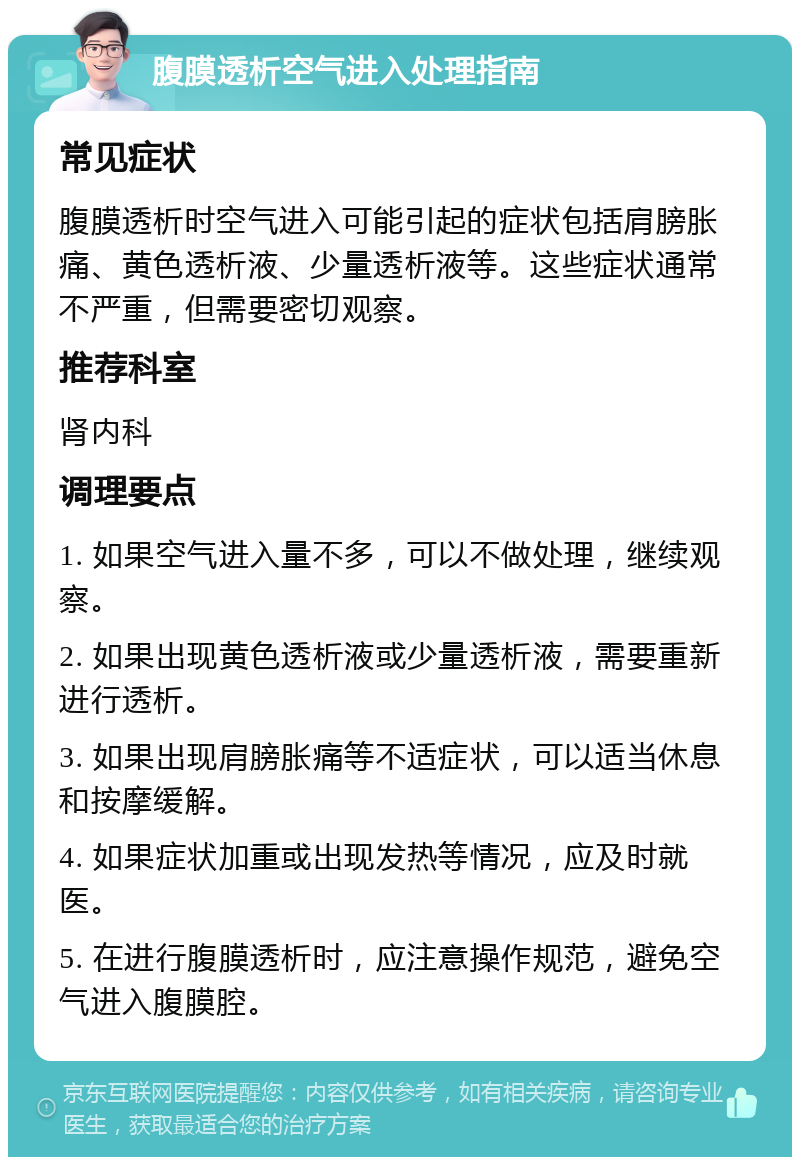 腹膜透析空气进入处理指南 常见症状 腹膜透析时空气进入可能引起的症状包括肩膀胀痛、黄色透析液、少量透析液等。这些症状通常不严重，但需要密切观察。 推荐科室 肾内科 调理要点 1. 如果空气进入量不多，可以不做处理，继续观察。 2. 如果出现黄色透析液或少量透析液，需要重新进行透析。 3. 如果出现肩膀胀痛等不适症状，可以适当休息和按摩缓解。 4. 如果症状加重或出现发热等情况，应及时就医。 5. 在进行腹膜透析时，应注意操作规范，避免空气进入腹膜腔。