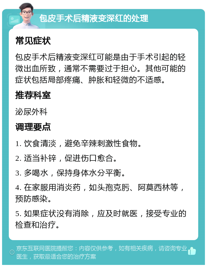 包皮手术后精液变深红的处理 常见症状 包皮手术后精液变深红可能是由于手术引起的轻微出血所致，通常不需要过于担心。其他可能的症状包括局部疼痛、肿胀和轻微的不适感。 推荐科室 泌尿外科 调理要点 1. 饮食清淡，避免辛辣刺激性食物。 2. 适当补锌，促进伤口愈合。 3. 多喝水，保持身体水分平衡。 4. 在家服用消炎药，如头孢克肟、阿莫西林等，预防感染。 5. 如果症状没有消除，应及时就医，接受专业的检查和治疗。