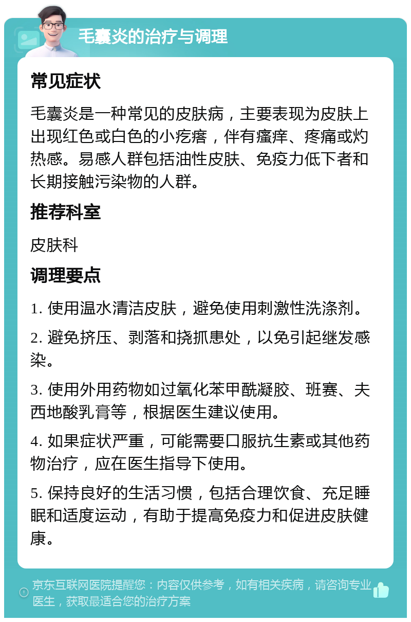 毛囊炎的治疗与调理 常见症状 毛囊炎是一种常见的皮肤病，主要表现为皮肤上出现红色或白色的小疙瘩，伴有瘙痒、疼痛或灼热感。易感人群包括油性皮肤、免疫力低下者和长期接触污染物的人群。 推荐科室 皮肤科 调理要点 1. 使用温水清洁皮肤，避免使用刺激性洗涤剂。 2. 避免挤压、剥落和挠抓患处，以免引起继发感染。 3. 使用外用药物如过氧化苯甲酰凝胶、班赛、夫西地酸乳膏等，根据医生建议使用。 4. 如果症状严重，可能需要口服抗生素或其他药物治疗，应在医生指导下使用。 5. 保持良好的生活习惯，包括合理饮食、充足睡眠和适度运动，有助于提高免疫力和促进皮肤健康。