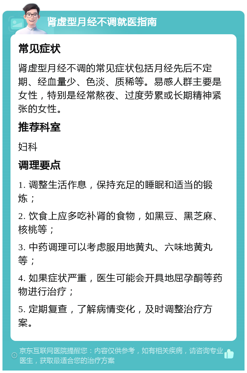 肾虚型月经不调就医指南 常见症状 肾虚型月经不调的常见症状包括月经先后不定期、经血量少、色淡、质稀等。易感人群主要是女性，特别是经常熬夜、过度劳累或长期精神紧张的女性。 推荐科室 妇科 调理要点 1. 调整生活作息，保持充足的睡眠和适当的锻炼； 2. 饮食上应多吃补肾的食物，如黑豆、黑芝麻、核桃等； 3. 中药调理可以考虑服用地黄丸、六味地黄丸等； 4. 如果症状严重，医生可能会开具地屈孕酮等药物进行治疗； 5. 定期复查，了解病情变化，及时调整治疗方案。