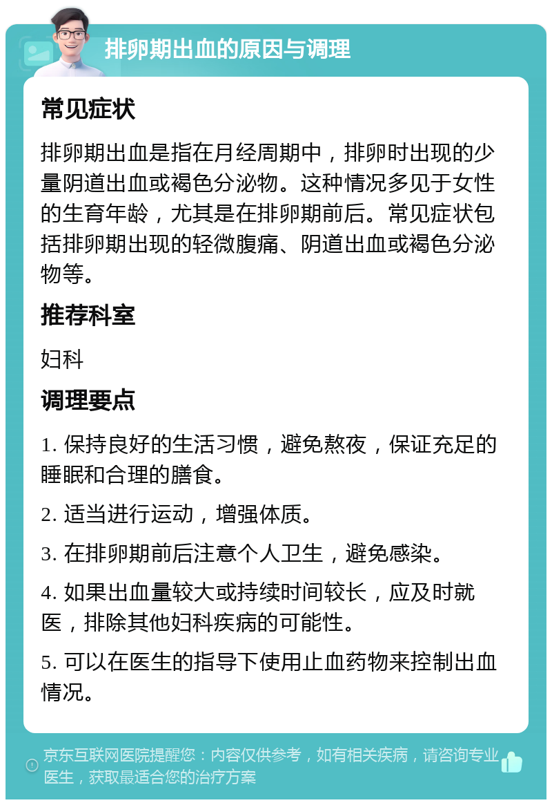 排卵期出血的原因与调理 常见症状 排卵期出血是指在月经周期中，排卵时出现的少量阴道出血或褐色分泌物。这种情况多见于女性的生育年龄，尤其是在排卵期前后。常见症状包括排卵期出现的轻微腹痛、阴道出血或褐色分泌物等。 推荐科室 妇科 调理要点 1. 保持良好的生活习惯，避免熬夜，保证充足的睡眠和合理的膳食。 2. 适当进行运动，增强体质。 3. 在排卵期前后注意个人卫生，避免感染。 4. 如果出血量较大或持续时间较长，应及时就医，排除其他妇科疾病的可能性。 5. 可以在医生的指导下使用止血药物来控制出血情况。