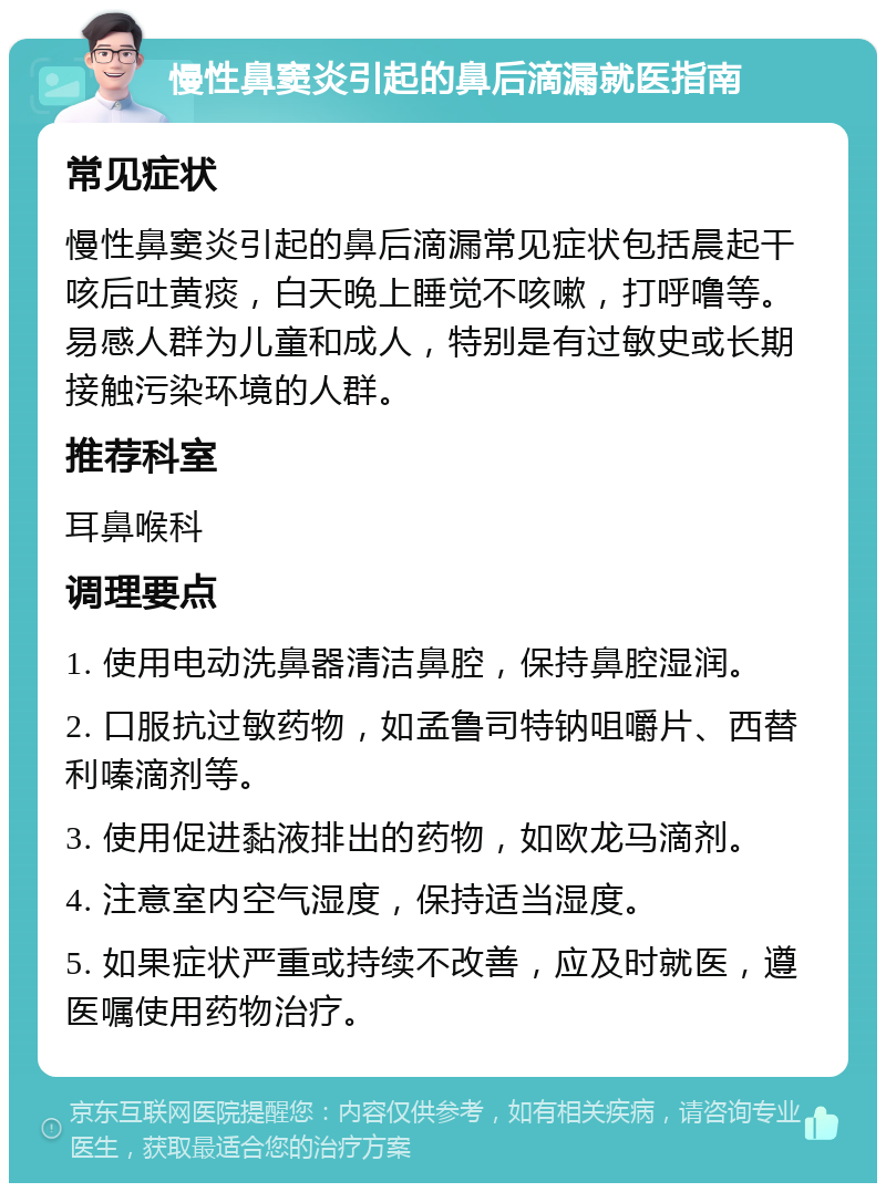 慢性鼻窦炎引起的鼻后滴漏就医指南 常见症状 慢性鼻窦炎引起的鼻后滴漏常见症状包括晨起干咳后吐黄痰，白天晚上睡觉不咳嗽，打呼噜等。易感人群为儿童和成人，特别是有过敏史或长期接触污染环境的人群。 推荐科室 耳鼻喉科 调理要点 1. 使用电动洗鼻器清洁鼻腔，保持鼻腔湿润。 2. 口服抗过敏药物，如孟鲁司特钠咀嚼片、西替利嗪滴剂等。 3. 使用促进黏液排出的药物，如欧龙马滴剂。 4. 注意室内空气湿度，保持适当湿度。 5. 如果症状严重或持续不改善，应及时就医，遵医嘱使用药物治疗。