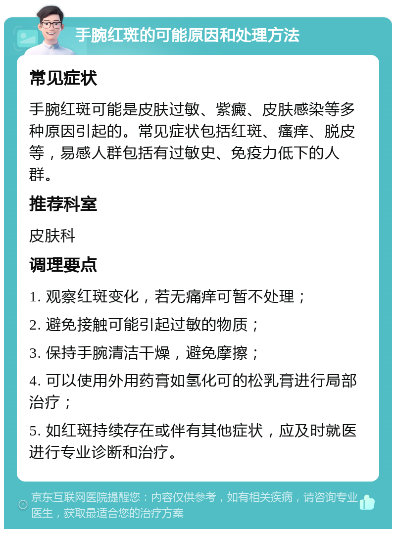 手腕红斑的可能原因和处理方法 常见症状 手腕红斑可能是皮肤过敏、紫癜、皮肤感染等多种原因引起的。常见症状包括红斑、瘙痒、脱皮等，易感人群包括有过敏史、免疫力低下的人群。 推荐科室 皮肤科 调理要点 1. 观察红斑变化，若无痛痒可暂不处理； 2. 避免接触可能引起过敏的物质； 3. 保持手腕清洁干燥，避免摩擦； 4. 可以使用外用药膏如氢化可的松乳膏进行局部治疗； 5. 如红斑持续存在或伴有其他症状，应及时就医进行专业诊断和治疗。