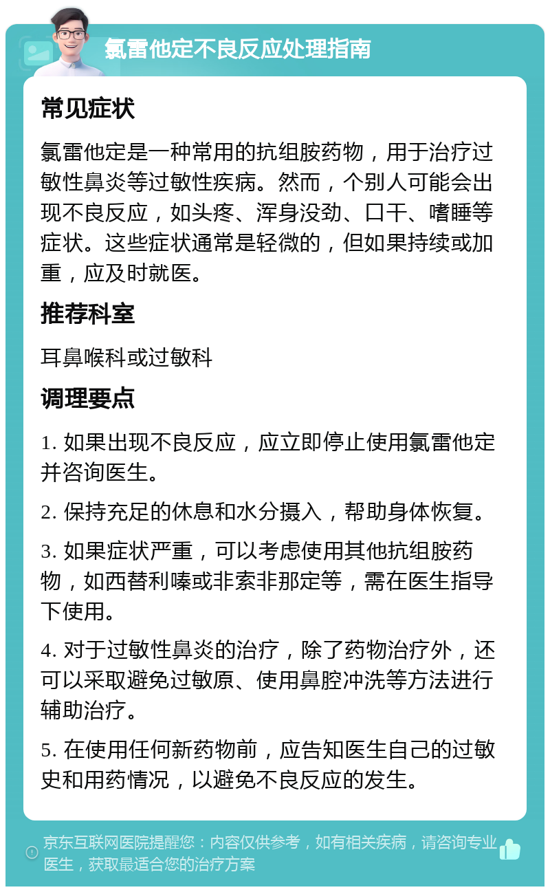 氯雷他定不良反应处理指南 常见症状 氯雷他定是一种常用的抗组胺药物，用于治疗过敏性鼻炎等过敏性疾病。然而，个别人可能会出现不良反应，如头疼、浑身没劲、口干、嗜睡等症状。这些症状通常是轻微的，但如果持续或加重，应及时就医。 推荐科室 耳鼻喉科或过敏科 调理要点 1. 如果出现不良反应，应立即停止使用氯雷他定并咨询医生。 2. 保持充足的休息和水分摄入，帮助身体恢复。 3. 如果症状严重，可以考虑使用其他抗组胺药物，如西替利嗪或非索非那定等，需在医生指导下使用。 4. 对于过敏性鼻炎的治疗，除了药物治疗外，还可以采取避免过敏原、使用鼻腔冲洗等方法进行辅助治疗。 5. 在使用任何新药物前，应告知医生自己的过敏史和用药情况，以避免不良反应的发生。