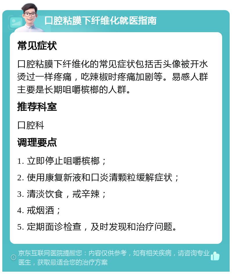 口腔粘膜下纤维化就医指南 常见症状 口腔粘膜下纤维化的常见症状包括舌头像被开水烫过一样疼痛，吃辣椒时疼痛加剧等。易感人群主要是长期咀嚼槟榔的人群。 推荐科室 口腔科 调理要点 1. 立即停止咀嚼槟榔； 2. 使用康复新液和口炎清颗粒缓解症状； 3. 清淡饮食，戒辛辣； 4. 戒烟酒； 5. 定期面诊检查，及时发现和治疗问题。