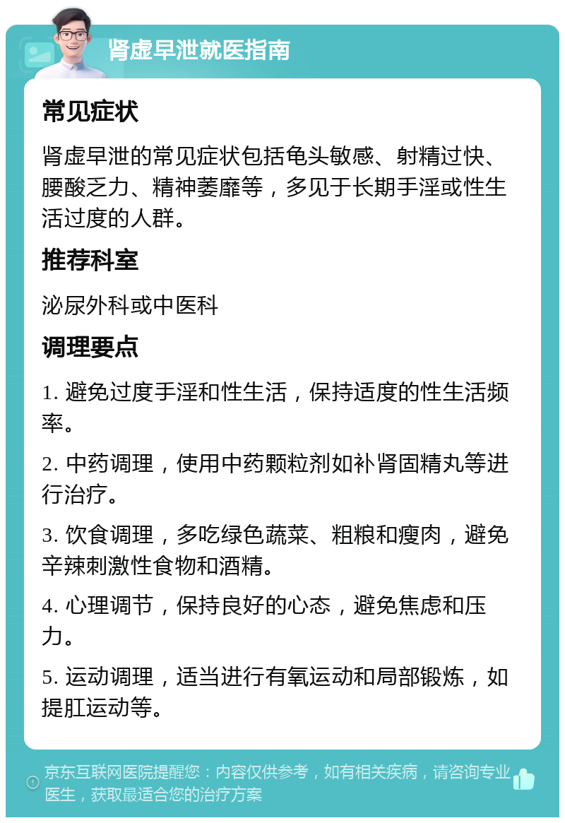 肾虚早泄就医指南 常见症状 肾虚早泄的常见症状包括龟头敏感、射精过快、腰酸乏力、精神萎靡等，多见于长期手淫或性生活过度的人群。 推荐科室 泌尿外科或中医科 调理要点 1. 避免过度手淫和性生活，保持适度的性生活频率。 2. 中药调理，使用中药颗粒剂如补肾固精丸等进行治疗。 3. 饮食调理，多吃绿色蔬菜、粗粮和瘦肉，避免辛辣刺激性食物和酒精。 4. 心理调节，保持良好的心态，避免焦虑和压力。 5. 运动调理，适当进行有氧运动和局部锻炼，如提肛运动等。