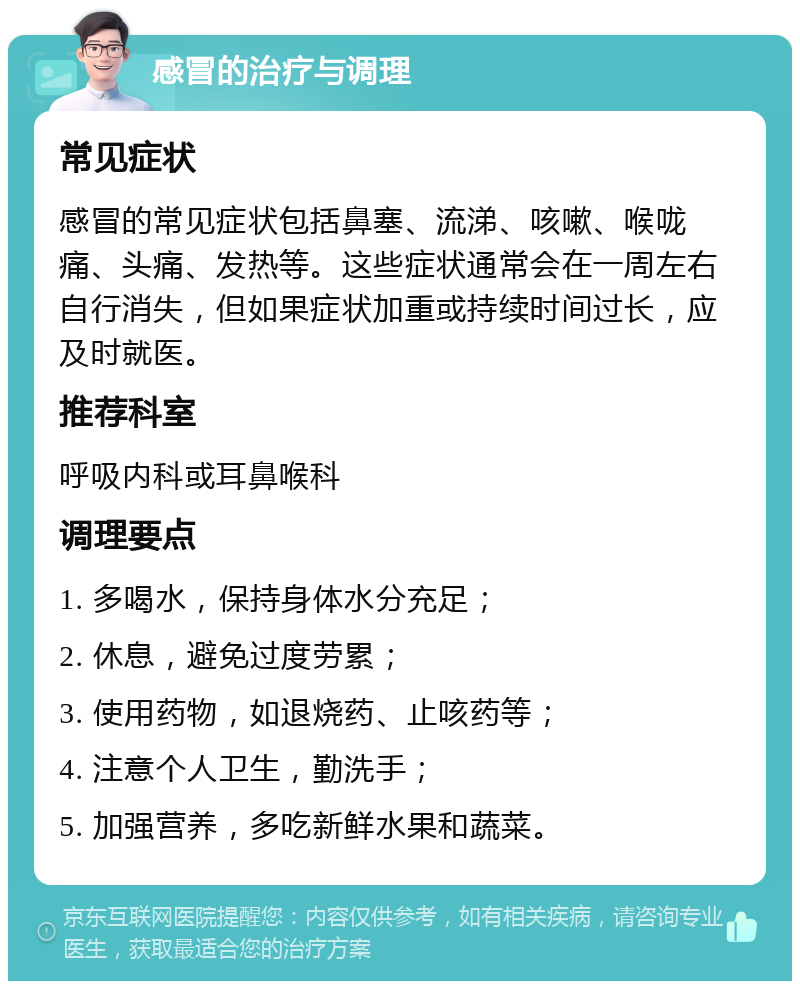 感冒的治疗与调理 常见症状 感冒的常见症状包括鼻塞、流涕、咳嗽、喉咙痛、头痛、发热等。这些症状通常会在一周左右自行消失，但如果症状加重或持续时间过长，应及时就医。 推荐科室 呼吸内科或耳鼻喉科 调理要点 1. 多喝水，保持身体水分充足； 2. 休息，避免过度劳累； 3. 使用药物，如退烧药、止咳药等； 4. 注意个人卫生，勤洗手； 5. 加强营养，多吃新鲜水果和蔬菜。