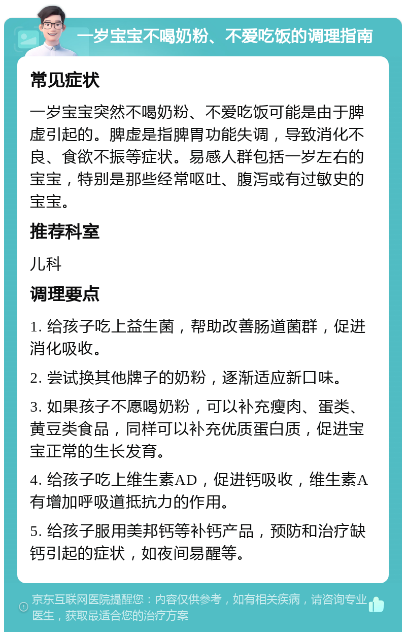 一岁宝宝不喝奶粉、不爱吃饭的调理指南 常见症状 一岁宝宝突然不喝奶粉、不爱吃饭可能是由于脾虚引起的。脾虚是指脾胃功能失调，导致消化不良、食欲不振等症状。易感人群包括一岁左右的宝宝，特别是那些经常呕吐、腹泻或有过敏史的宝宝。 推荐科室 儿科 调理要点 1. 给孩子吃上益生菌，帮助改善肠道菌群，促进消化吸收。 2. 尝试换其他牌子的奶粉，逐渐适应新口味。 3. 如果孩子不愿喝奶粉，可以补充瘦肉、蛋类、黄豆类食品，同样可以补充优质蛋白质，促进宝宝正常的生长发育。 4. 给孩子吃上维生素AD，促进钙吸收，维生素A有增加呼吸道抵抗力的作用。 5. 给孩子服用美邦钙等补钙产品，预防和治疗缺钙引起的症状，如夜间易醒等。