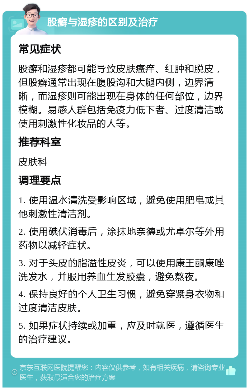 股癣与湿疹的区别及治疗 常见症状 股癣和湿疹都可能导致皮肤瘙痒、红肿和脱皮，但股癣通常出现在腹股沟和大腿内侧，边界清晰，而湿疹则可能出现在身体的任何部位，边界模糊。易感人群包括免疫力低下者、过度清洁或使用刺激性化妆品的人等。 推荐科室 皮肤科 调理要点 1. 使用温水清洗受影响区域，避免使用肥皂或其他刺激性清洁剂。 2. 使用碘伏消毒后，涂抹地奈德或尤卓尔等外用药物以减轻症状。 3. 对于头皮的脂溢性皮炎，可以使用康王酮康唑洗发水，并服用养血生发胶囊，避免熬夜。 4. 保持良好的个人卫生习惯，避免穿紧身衣物和过度清洁皮肤。 5. 如果症状持续或加重，应及时就医，遵循医生的治疗建议。