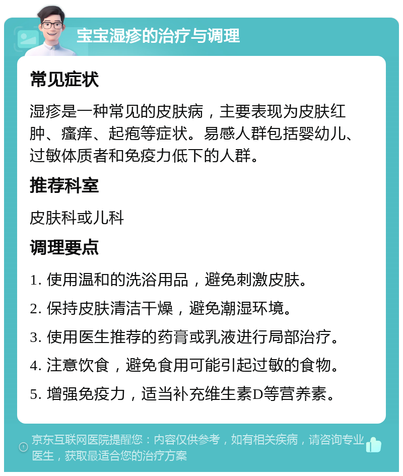 宝宝湿疹的治疗与调理 常见症状 湿疹是一种常见的皮肤病，主要表现为皮肤红肿、瘙痒、起疱等症状。易感人群包括婴幼儿、过敏体质者和免疫力低下的人群。 推荐科室 皮肤科或儿科 调理要点 1. 使用温和的洗浴用品，避免刺激皮肤。 2. 保持皮肤清洁干燥，避免潮湿环境。 3. 使用医生推荐的药膏或乳液进行局部治疗。 4. 注意饮食，避免食用可能引起过敏的食物。 5. 增强免疫力，适当补充维生素D等营养素。