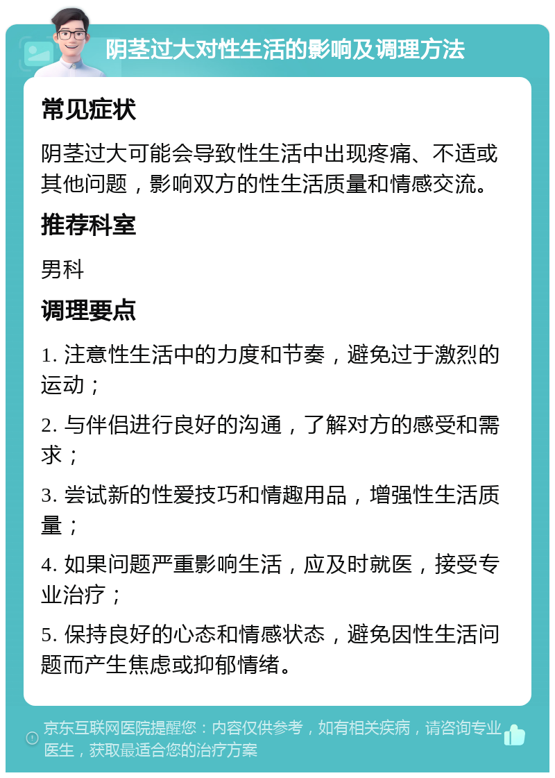 阴茎过大对性生活的影响及调理方法 常见症状 阴茎过大可能会导致性生活中出现疼痛、不适或其他问题，影响双方的性生活质量和情感交流。 推荐科室 男科 调理要点 1. 注意性生活中的力度和节奏，避免过于激烈的运动； 2. 与伴侣进行良好的沟通，了解对方的感受和需求； 3. 尝试新的性爱技巧和情趣用品，增强性生活质量； 4. 如果问题严重影响生活，应及时就医，接受专业治疗； 5. 保持良好的心态和情感状态，避免因性生活问题而产生焦虑或抑郁情绪。