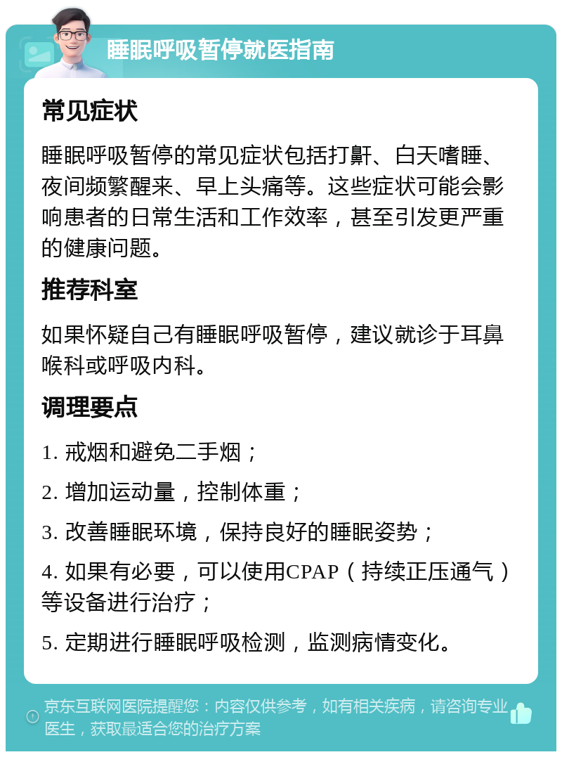 睡眠呼吸暂停就医指南 常见症状 睡眠呼吸暂停的常见症状包括打鼾、白天嗜睡、夜间频繁醒来、早上头痛等。这些症状可能会影响患者的日常生活和工作效率，甚至引发更严重的健康问题。 推荐科室 如果怀疑自己有睡眠呼吸暂停，建议就诊于耳鼻喉科或呼吸内科。 调理要点 1. 戒烟和避免二手烟； 2. 增加运动量，控制体重； 3. 改善睡眠环境，保持良好的睡眠姿势； 4. 如果有必要，可以使用CPAP（持续正压通气）等设备进行治疗； 5. 定期进行睡眠呼吸检测，监测病情变化。