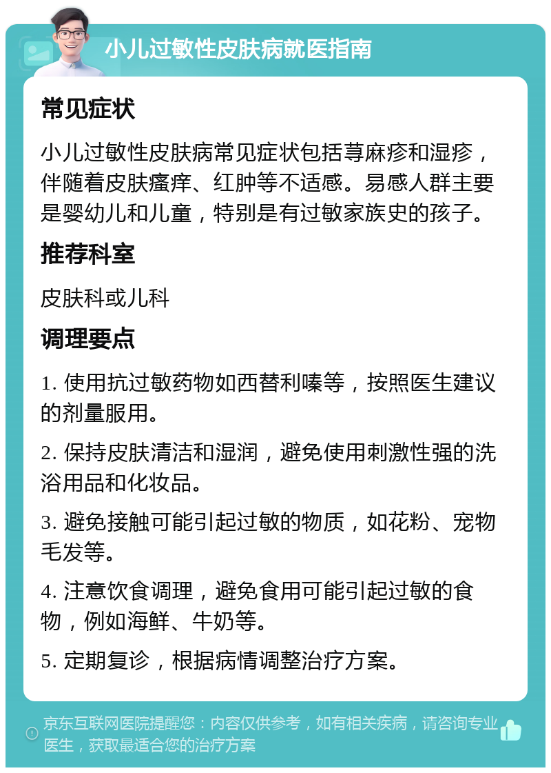 小儿过敏性皮肤病就医指南 常见症状 小儿过敏性皮肤病常见症状包括荨麻疹和湿疹，伴随着皮肤瘙痒、红肿等不适感。易感人群主要是婴幼儿和儿童，特别是有过敏家族史的孩子。 推荐科室 皮肤科或儿科 调理要点 1. 使用抗过敏药物如西替利嗪等，按照医生建议的剂量服用。 2. 保持皮肤清洁和湿润，避免使用刺激性强的洗浴用品和化妆品。 3. 避免接触可能引起过敏的物质，如花粉、宠物毛发等。 4. 注意饮食调理，避免食用可能引起过敏的食物，例如海鲜、牛奶等。 5. 定期复诊，根据病情调整治疗方案。