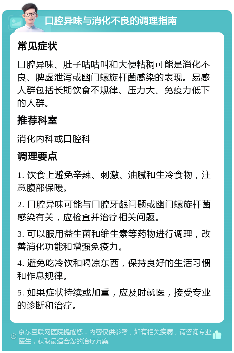 口腔异味与消化不良的调理指南 常见症状 口腔异味、肚子咕咕叫和大便粘稠可能是消化不良、脾虚泄泻或幽门螺旋杆菌感染的表现。易感人群包括长期饮食不规律、压力大、免疫力低下的人群。 推荐科室 消化内科或口腔科 调理要点 1. 饮食上避免辛辣、刺激、油腻和生冷食物，注意腹部保暖。 2. 口腔异味可能与口腔牙龈问题或幽门螺旋杆菌感染有关，应检查并治疗相关问题。 3. 可以服用益生菌和维生素等药物进行调理，改善消化功能和增强免疫力。 4. 避免吃冷饮和喝凉东西，保持良好的生活习惯和作息规律。 5. 如果症状持续或加重，应及时就医，接受专业的诊断和治疗。