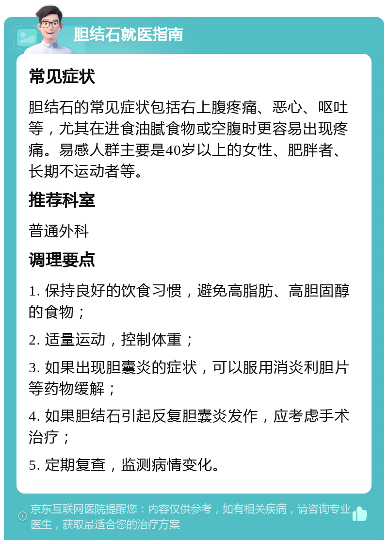 胆结石就医指南 常见症状 胆结石的常见症状包括右上腹疼痛、恶心、呕吐等，尤其在进食油腻食物或空腹时更容易出现疼痛。易感人群主要是40岁以上的女性、肥胖者、长期不运动者等。 推荐科室 普通外科 调理要点 1. 保持良好的饮食习惯，避免高脂肪、高胆固醇的食物； 2. 适量运动，控制体重； 3. 如果出现胆囊炎的症状，可以服用消炎利胆片等药物缓解； 4. 如果胆结石引起反复胆囊炎发作，应考虑手术治疗； 5. 定期复查，监测病情变化。