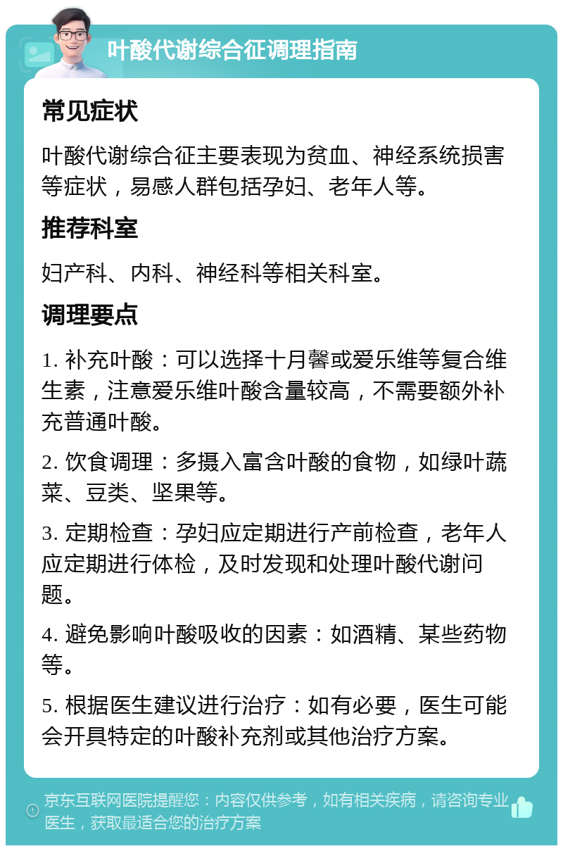 叶酸代谢综合征调理指南 常见症状 叶酸代谢综合征主要表现为贫血、神经系统损害等症状，易感人群包括孕妇、老年人等。 推荐科室 妇产科、内科、神经科等相关科室。 调理要点 1. 补充叶酸：可以选择十月馨或爱乐维等复合维生素，注意爱乐维叶酸含量较高，不需要额外补充普通叶酸。 2. 饮食调理：多摄入富含叶酸的食物，如绿叶蔬菜、豆类、坚果等。 3. 定期检查：孕妇应定期进行产前检查，老年人应定期进行体检，及时发现和处理叶酸代谢问题。 4. 避免影响叶酸吸收的因素：如酒精、某些药物等。 5. 根据医生建议进行治疗：如有必要，医生可能会开具特定的叶酸补充剂或其他治疗方案。