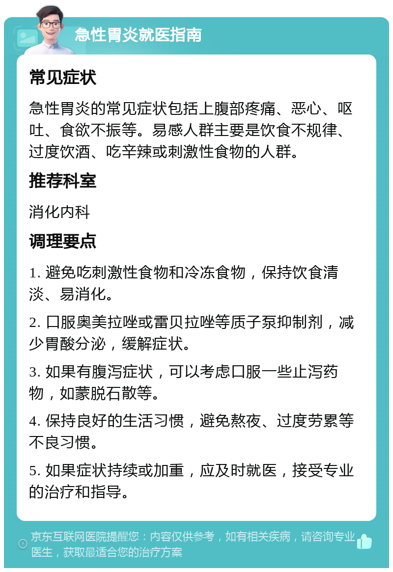 急性胃炎就医指南 常见症状 急性胃炎的常见症状包括上腹部疼痛、恶心、呕吐、食欲不振等。易感人群主要是饮食不规律、过度饮酒、吃辛辣或刺激性食物的人群。 推荐科室 消化内科 调理要点 1. 避免吃刺激性食物和冷冻食物，保持饮食清淡、易消化。 2. 口服奥美拉唑或雷贝拉唑等质子泵抑制剂，减少胃酸分泌，缓解症状。 3. 如果有腹泻症状，可以考虑口服一些止泻药物，如蒙脱石散等。 4. 保持良好的生活习惯，避免熬夜、过度劳累等不良习惯。 5. 如果症状持续或加重，应及时就医，接受专业的治疗和指导。