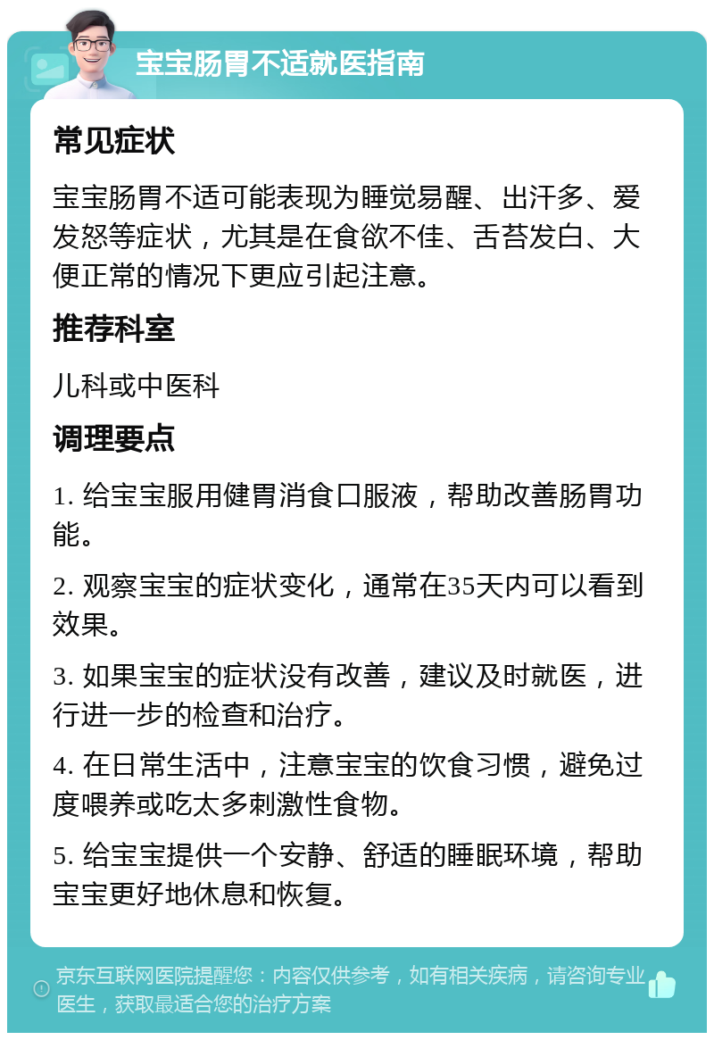 宝宝肠胃不适就医指南 常见症状 宝宝肠胃不适可能表现为睡觉易醒、出汗多、爱发怒等症状，尤其是在食欲不佳、舌苔发白、大便正常的情况下更应引起注意。 推荐科室 儿科或中医科 调理要点 1. 给宝宝服用健胃消食口服液，帮助改善肠胃功能。 2. 观察宝宝的症状变化，通常在35天内可以看到效果。 3. 如果宝宝的症状没有改善，建议及时就医，进行进一步的检查和治疗。 4. 在日常生活中，注意宝宝的饮食习惯，避免过度喂养或吃太多刺激性食物。 5. 给宝宝提供一个安静、舒适的睡眠环境，帮助宝宝更好地休息和恢复。