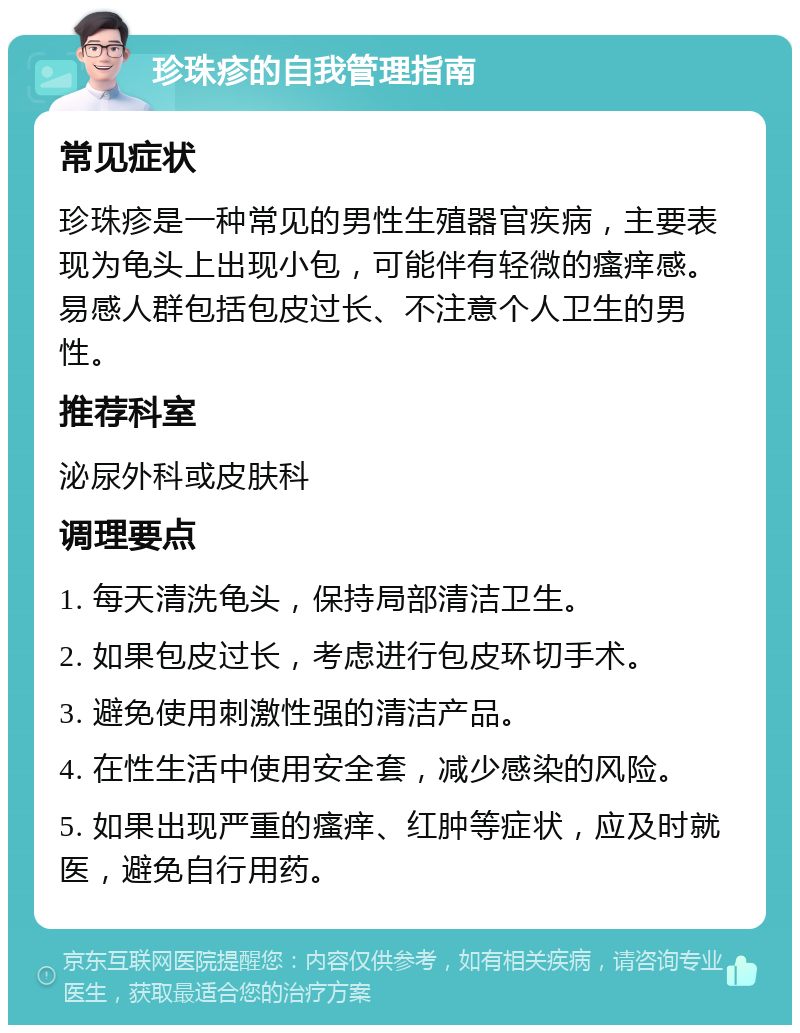 珍珠疹的自我管理指南 常见症状 珍珠疹是一种常见的男性生殖器官疾病，主要表现为龟头上出现小包，可能伴有轻微的瘙痒感。易感人群包括包皮过长、不注意个人卫生的男性。 推荐科室 泌尿外科或皮肤科 调理要点 1. 每天清洗龟头，保持局部清洁卫生。 2. 如果包皮过长，考虑进行包皮环切手术。 3. 避免使用刺激性强的清洁产品。 4. 在性生活中使用安全套，减少感染的风险。 5. 如果出现严重的瘙痒、红肿等症状，应及时就医，避免自行用药。