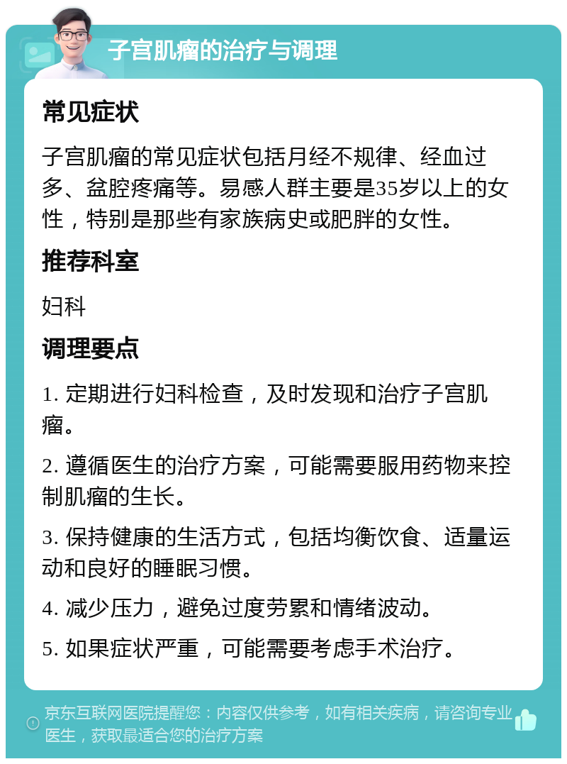 子宫肌瘤的治疗与调理 常见症状 子宫肌瘤的常见症状包括月经不规律、经血过多、盆腔疼痛等。易感人群主要是35岁以上的女性，特别是那些有家族病史或肥胖的女性。 推荐科室 妇科 调理要点 1. 定期进行妇科检查，及时发现和治疗子宫肌瘤。 2. 遵循医生的治疗方案，可能需要服用药物来控制肌瘤的生长。 3. 保持健康的生活方式，包括均衡饮食、适量运动和良好的睡眠习惯。 4. 减少压力，避免过度劳累和情绪波动。 5. 如果症状严重，可能需要考虑手术治疗。