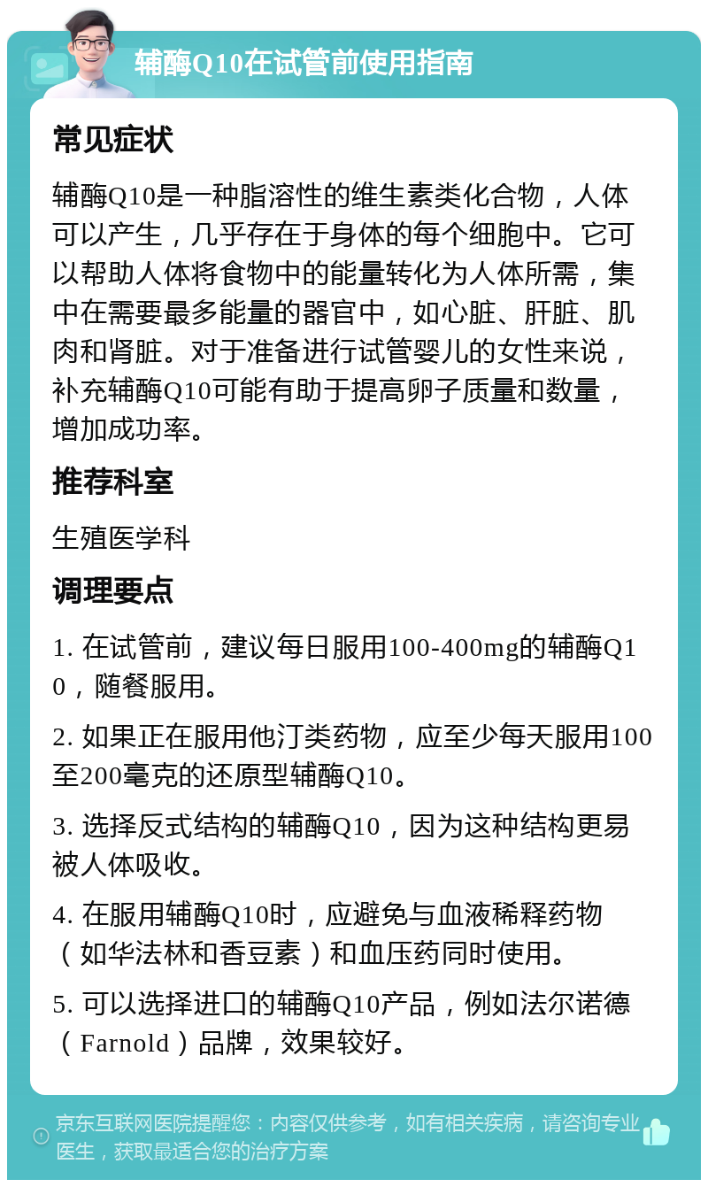 辅酶Q10在试管前使用指南 常见症状 辅酶Q10是一种脂溶性的维生素类化合物，人体可以产生，几乎存在于身体的每个细胞中。它可以帮助人体将食物中的能量转化为人体所需，集中在需要最多能量的器官中，如心脏、肝脏、肌肉和肾脏。对于准备进行试管婴儿的女性来说，补充辅酶Q10可能有助于提高卵子质量和数量，增加成功率。 推荐科室 生殖医学科 调理要点 1. 在试管前，建议每日服用100-400mg的辅酶Q10，随餐服用。 2. 如果正在服用他汀类药物，应至少每天服用100至200毫克的还原型辅酶Q10。 3. 选择反式结构的辅酶Q10，因为这种结构更易被人体吸收。 4. 在服用辅酶Q10时，应避免与血液稀释药物（如华法林和香豆素）和血压药同时使用。 5. 可以选择进口的辅酶Q10产品，例如法尔诺德（Farnold）品牌，效果较好。