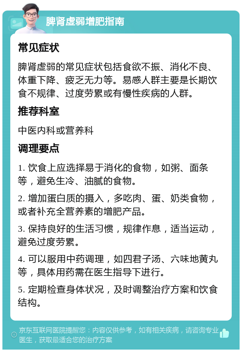 脾肾虚弱增肥指南 常见症状 脾肾虚弱的常见症状包括食欲不振、消化不良、体重下降、疲乏无力等。易感人群主要是长期饮食不规律、过度劳累或有慢性疾病的人群。 推荐科室 中医内科或营养科 调理要点 1. 饮食上应选择易于消化的食物，如粥、面条等，避免生冷、油腻的食物。 2. 增加蛋白质的摄入，多吃肉、蛋、奶类食物，或者补充全营养素的增肥产品。 3. 保持良好的生活习惯，规律作息，适当运动，避免过度劳累。 4. 可以服用中药调理，如四君子汤、六味地黄丸等，具体用药需在医生指导下进行。 5. 定期检查身体状况，及时调整治疗方案和饮食结构。