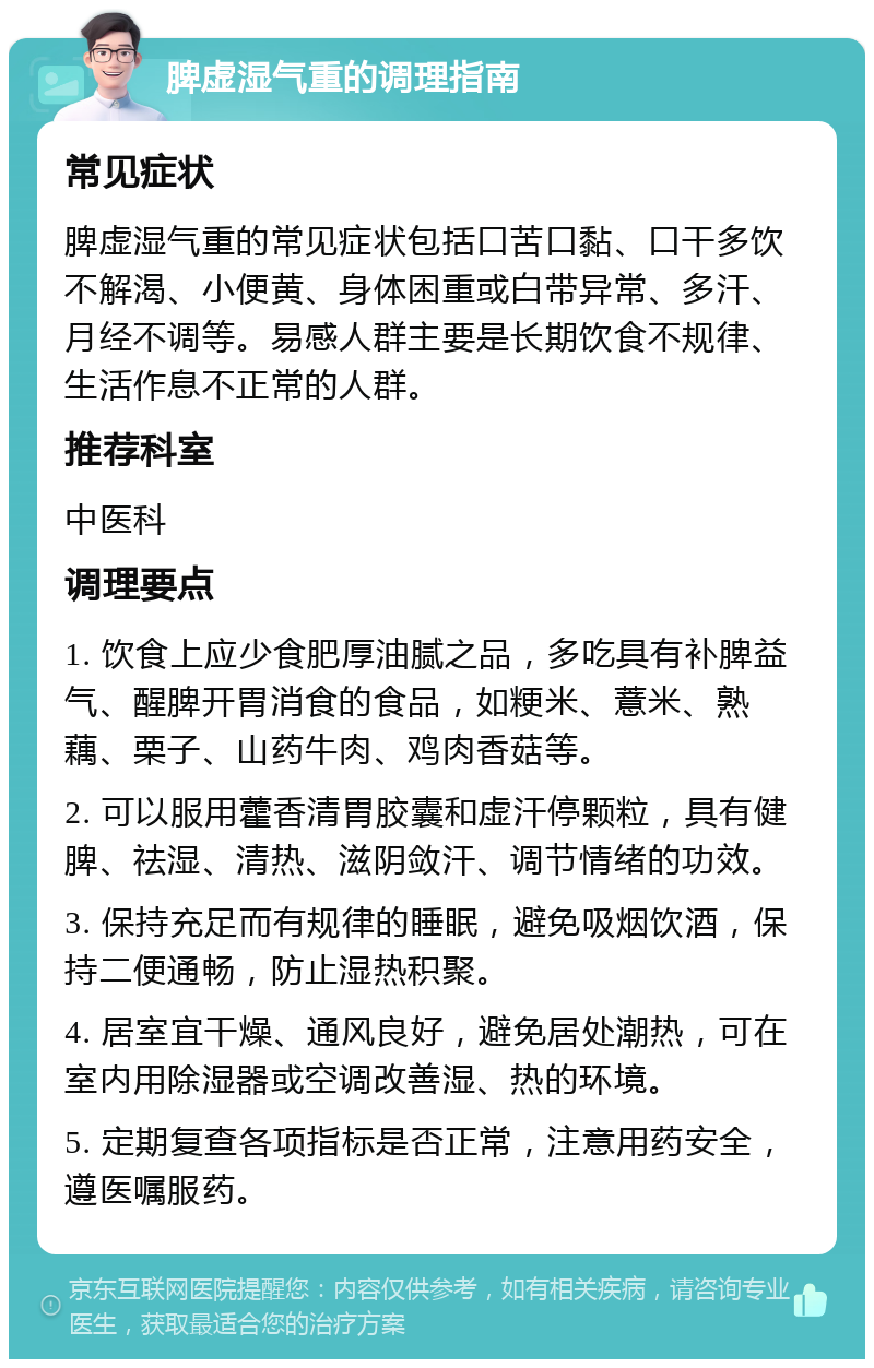 脾虚湿气重的调理指南 常见症状 脾虚湿气重的常见症状包括口苦口黏、口干多饮不解渴、小便黄、身体困重或白带异常、多汗、月经不调等。易感人群主要是长期饮食不规律、生活作息不正常的人群。 推荐科室 中医科 调理要点 1. 饮食上应少食肥厚油腻之品，多吃具有补脾益气、醒脾开胃消食的食品，如粳米、薏米、熟藕、栗子、山药牛肉、鸡肉香菇等。 2. 可以服用藿香清胃胶囊和虚汗停颗粒，具有健脾、祛湿、清热、滋阴敛汗、调节情绪的功效。 3. 保持充足而有规律的睡眠，避免吸烟饮酒，保持二便通畅，防止湿热积聚。 4. 居室宜干燥、通风良好，避免居处潮热，可在室内用除湿器或空调改善湿、热的环境。 5. 定期复查各项指标是否正常，注意用药安全，遵医嘱服药。