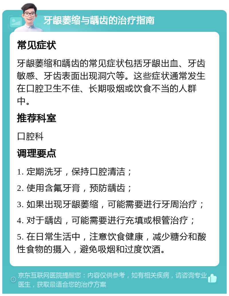 牙龈萎缩与龋齿的治疗指南 常见症状 牙龈萎缩和龋齿的常见症状包括牙龈出血、牙齿敏感、牙齿表面出现洞穴等。这些症状通常发生在口腔卫生不佳、长期吸烟或饮食不当的人群中。 推荐科室 口腔科 调理要点 1. 定期洗牙，保持口腔清洁； 2. 使用含氟牙膏，预防龋齿； 3. 如果出现牙龈萎缩，可能需要进行牙周治疗； 4. 对于龋齿，可能需要进行充填或根管治疗； 5. 在日常生活中，注意饮食健康，减少糖分和酸性食物的摄入，避免吸烟和过度饮酒。