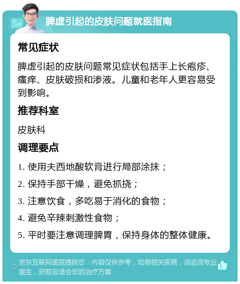 脾虚引起的皮肤问题就医指南 常见症状 脾虚引起的皮肤问题常见症状包括手上长疱疹、瘙痒、皮肤破损和渗液。儿童和老年人更容易受到影响。 推荐科室 皮肤科 调理要点 1. 使用夫西地酸软膏进行局部涂抹； 2. 保持手部干燥，避免抓挠； 3. 注意饮食，多吃易于消化的食物； 4. 避免辛辣刺激性食物； 5. 平时要注意调理脾胃，保持身体的整体健康。